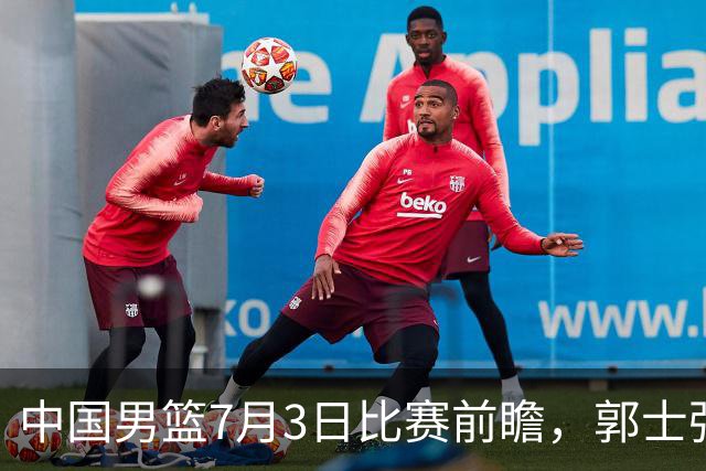 中国男篮7月3日比赛前瞻，郭士强从容不迫，想要输球都很难